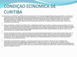 CONDIÇAO ECINOMICA DE
CURITIBA
Os imóveis novos no Minha Casa Minha Vida representam 64,7% do mercado da Região Metropolitana de Curitiba, com oferta de
5.538 apartamentos. Na capital paranaense, eles participam com 2,7% do total das unidades, contabilizando 1.014 imóveis. Os
dados da Associação dos Dirigentes de Empresas do Mercado Imobiliário do Paraná (Ademi/PR) indicam o panorama da
habitação popular em Curitiba, São José dos Pinhais, Araucária, Fazenda Rio Grande, Pinhais, Campo Largo, Almirante
Tamandaré e Colombo. Também dão uma amostra do que será exposto na 10ª edição do Feirão da Caixa, que começa nessa
sexta-feira (16), em Pinhais.

 Estão enquadrados no Minha Casa Minha Vida, na Região Metropolitana de Curitiba, os imóveis com preço até R$ 145 mil. Em
Curitiba, o teto das moradias dentro do programa é de até R$ 170 mil. A diferença do tamanho do mercado de habitação popular
nas duas áreas geográficas impacta diretamente na quantidade de apartamentos disponíveis para a venda, em relação ao total da
oferta lançada. Nos principais municípios da Região Metropolitana de Curitiba a disponibilidade é de 69,8%, contra 1,4% na
capital paranaense, segundo dados da Ademi/PR.

 Escassez de grande áreas livres e o alto custo dos terrenos são apontados pelo presidente da associação, Gustavo Selig, como os
motivos que explicam o reduzido número de imóveis econômicos em Curitiba. “Somam-se a isso o aumento dos custos dos
insumos e da mão de obra, o que dificulta esses lançamentos mesmo em regiões mais afastadas do eixo central da capital. Por
consequência, estes empreendimentos acabam migrando para a Região Metropolitana, em que há um amplo potencial de
mercado para tais construções”, afirma.

 O presidente da Ademi/PR é categórico: “o preço dos imóveis novos não vai baixar”. Ainda, diz que a tendência é de
valorização, num patamar de regularidade, acompanhando a inflação, que ficou em 0,92% em março, segundo o Índice
Nacional de Preços ao Consumidor Amplo (IPCA). “O setor continua aquecido e em crescimento, com ótimas oportunidades de
lançamentos para todas as faixas de renda. Vale a pena o cliente buscar a opção que melhor cabe no bolso, numa localização que
seja do seu agrado”, comenta.

 