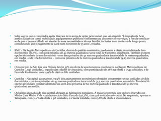  Selig sugere que o comprador avalie diversos itens antes de optar pelo imóvel que vai adquirir. “É importante ficar
atento a aspectos como mobilidade, equipamentos públicos e infraestrutura de comércio e serviços, a fim de certificar-
se de que o bem escolhido vai atender às suas necessidades e de sua família, inclusive num contexto de longo prazo,
considerando que o pagamento se dará num horizonte de 35 anos”, ressalta.

 RMC - Na Região Metropolitana de Curitiba, dentro do padrão econômico, predomina a oferta de unidades de dois
dormitórios (71,6%), com área privativa de 49 metros quadrados e área total de 63 metros quadrados. Também existem
opções de imóveis de um dormitório - com área privativa de 42 metros quadrados e área total de 61 metros quadrados,
em média – e de três dormitórios – com área privativa de 61 metros quadrados e área total de 74,25 metros quadrados,
em média.

 O município de São José dos Pinhais detém 35% da oferta de apartamentos econômicos na Região Metropolitana de
Curitiba (1.936 unidades), seguido das cidades de Araucária, com participação de 28% na oferta e 1.549 unidades, e de
Fazenda Rio Grande, com 15,9% da oferta e 882 unidades.

 Curitiba – Na capital paranaense, 72,9% dos apartamentos econômicos ofertados concentram-se nas unidades de dois
dormitórios, com área privativa de 49 metros quadrados e área total de 75,5 metros quadrados, em média. Também há
opções de imóveis com três dormitórios, com área privativa de 60 metros quadrado e área total de 90 metros
quadrados, em média.

 Os bairros afastados do eixo central abrigam as habitações populares. A maior ocorrência dos imóveis inseridos no
Minha Casa Minha Vida na cidade está no Sítio Cercado (40,2%), com 408 unidades ofertadas. Na sequência, aparece o
Tatuquara, com 31,4% da oferta e 318 unidades, e o Santa Cândida, com 15,8% da oferta e 160 unidades.

 