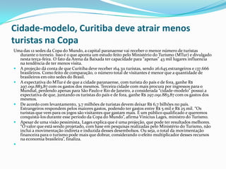 Cidade-modelo, Curitiba deve atrair menos
turistas na Copa
Uma das 12 sedes da Copa do Mundo, a capital paranaense vai receber o menor número de turistas
durante o torneio. Isso é o que aponta um estudo feito pelo Ministério do Turismo (MTur) e divulgado
nesta terça-feira. O fato da Arena da Baixada ter capacidade para “apenas” 43 mil lugares influencia
na tendência de ter menos visita.
 A projeção dá conta de que Curitiba deve receber 164.311 turistas, sendo 26.645 estrangeiros e 137.666
brasileiros. Como feito de comparação, o número total de visitantes é menor que a quantidade de
brasileiros em oito sedes do Brasil.
 A expectativa do MTur é de que a cidade paranaense, com turista do país e de fora, ganhe R$
297.091.883,87 com os gastos dos mesmos. Terceira cidade com mais procura por ingressos para o
Mundial, perdendo apenas para São Paulo e Rio de Janeiro, a considerada “cidade-modelo” possui a
expectativa de que, juntando os turistas do país e de fora, ganhe R$ 297.091.883,87 com os gastos dos
mesmos.
 De acordo com levantamento, 3,7 milhões de turistas devem deixar R$ 6,7 bilhões no país.
Estrangeiros respondem pelos maiores gastos, podendo ter gastos entre R$ 5 mil e R$ 25 mil. “Os
turistas que vem para os jogos são visitantes que gastam mais. É um público qualificado e queremos
conquistá-los durante esse período da Copa do Mundo”, afirma Vinicius Lages, ministro do Turismo.
 Apesar de uma visão pessimista, Lages explica que é uma projeção, que pode ter resultados melhores.
“O valor que está sendo projetado, com base em pesquisas realizadas pelo Ministério do Turismo, não
inclui a movimentação indireta e induzida desses desembolsos. Ou seja, o total da movimentação
financeira para o turismo pode mais que dobrar, considerando o efeito multiplicador desses recursos
na economia brasileira”, finaliza.

 