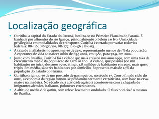Localização geográfica
 Curitiba, a capital do Estado do Paraná, localiza-se no Primeiro Planalto do Paraná. É
banhada por afluentes do rio Iguaçu, principalmente o Belém e o Ivo. Uma cidade
privilegiada em modalidades de transporte, Curitiba é cortada por várias rodovias
federais: BR-116, BR-376/101, BR-277, BR-476 e BR-153.
 A taxa de analfabetismo aproxima-se de zero, representando menos de 1% da população.
A esperança de vida ao nascer subiu de 65,5 anos, em 1980, para 72,9, em 2004.
 Junto com Brasília, Curitiba foi a cidade que mais cresceu nos anos 1990, com uma taxa de
crescimento médio da população de 2,6% ao ano. A cidade, que possuía 500 mil
habitantes no início dos anos 1970, atingiu 1,8 milhões de habitantes em 2010, mais que o
triplo. Em média, são três habitantes por domicílio. Representa mais de 20% da
população do Estado do Paraná.
 Curitiba originou-se de um povoado de garimpeiros, no século 17. Com o fim do ciclo do
ouro, a economia da região tornou-se predominantemente extrativista, com base na erva-
mate e na madeira. No século 19, a atividade agrícola acentuou-se com a chegada de
imigrantes alemães, italianos, poloneses e ucranianos.
 A altitude média é de 908m, com relevo levemente ondulado. O fuso horário é o mesmo
de Brasília.
 