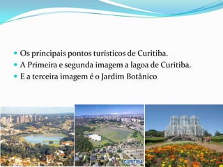  Os principais pontos turísticos de Curitiba.
 A Primeira e segunda imagem a lagoa de Curitiba.
 E a terceira imagem é o Jardim Botânico
 