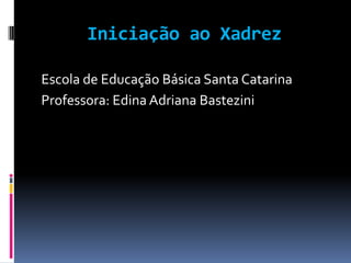 Iniciação aoXadrez Escola de Educação Básica Santa Catarina Professora: Edina Adriana Bastezini 