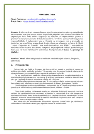 PROJETO XERIFE 
Sérgio Nascimento – sergio.reis@versatileservicos.com.br 
Roque Soares – roque.soares@versatileservicos.com.br 
Resumo. A valorização do elemento humano nos sistemas produtivos deve ser considerada um dos pontos principais para o sucesso de qualquer programa a ser desenvolvido dentro da organização, nesta linha saúde e segurança no trabalho são imprescindíveis quando o propósito é manter um ambiente de trabalho saudável e produtivo Considerando sua grande responsabilidade, é indispensável que a Versatile se preocupem com a promoção de iniciativas que possibilitem a redução de desvios. Diante de tal quadro, o Projeto de Xerife “Saúde e Segurança no Trabalho”, vem sendo desenvolvido pelo SESMT , realizando um trabalho educativo dentro da Versatile e empresas na qual prestam serviços, permitindo que haja cada vez mais trabalhadores conscientes da importância da Saúde e Segurança no Trabalho 
Palavras Chaves: Saúde e Segurança no Trabalho, conscientização, extensão, integração, capacitação 
1. INTRODUÇÃO 
Sabe-se hoje, que Saúde e Segurança são imprescindíveis quando o propósito é manter um ambiente de trabalho saudável e produtivo. Tais questões estão diretamente ligadas à valorização do elemento humano como primordial para o sucesso de qualquer organização. 
Em um mundo em que, a cada dia, são crescentes as descobertas e inovações tecnológicas, a disseminação de informações sobre a prevenção de acidentes e doenças do trabalho se torna decisiva para que a qualidade de vida no ambiente de trabalho seja valorizada. 
O trabalho educativo dentro das empresas é de extrema importância, uma vez que permite que haja cada vez mais trabalhadores conscientes da importância da Saúde e Segurança do Trabalho. 
Considerando sua grande responsabilidade é indispensável que a Versatile se preocupem com a promoção de iniciativas que possibilitem a redução de acidente, incidente e desvios. 
Diante de tal realidade, e observando a carência e o interesse da Versatile no que diz respeito a melhoria das condições de higiene e segurança no trabalho, há a necessidade de se criar uma parceria entre os colaboradores para o desenvolvimento de ações conjuntas que visam melhorias para o setor produtivo, bem como um estímulo maior as atividades da Versatile, adquirindo assim mais vivência e experiência no setor as segurança do trabalho. 
Para tentar supri tais necessidades foi desenvolvido o presente Projeto Xerife, que está inserido dentro da nova filosofia da Versatile, para o prevencionismo de suas atividades 
 