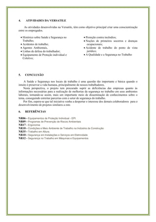 4. ATIVIDADES DA VERSATILE 
As atividades desenvolvidas na Versatile, têm como objetivo principal criar uma conscientização entre os empregados. 
 Histórico sobre Saúde e Segurança no Trabalho; 
 Acidentes de trabalho; 
 Agentes Ambientais, 
 Linhas de defesa do trabalhador; 
 Equipamento de Proteção individual e Coletivo; 
 Proteção contra incêndios; 
 Noções de primeiros socorros e doenças ocupacionais; 
 Acidente de trabalho do ponto de vista jurídico; 
 A Qualidade e a Segurança no Trabalho 
5. CONCLUSÃO 
A Saúde e Segurança nos locais de trabalho é uma questão tão importante e básica quando o intuito é preservar a vida humana, principalmente de nossos trabalhadores. 
Nesta perspectiva, o projeto tem procurado suprir as deficiências das empresas quanto às informações necessárias para a realização de melhorias da segurança no trabalho em seus ambientes laborais, tornando-se assim, mais um importante meio de disseminação de conhecimentos sobre o tema, conseguindo estreitar parcerias com o setor de segurança do trabalho. 
Por fim, espera-se que tal iniciativa venha a despertar o interesse dos demais colaboradores para o desenvolvimento de projetos similares a este. 
6. REFERÊNCIAS 
NR06 - Equipamentos de Proteção Individual - EPI NR09 - Programas de Prevenção de Riscos Ambientais NR17 - Ergonomia NR18 - Condições e Meio Ambiente de Trabalho na Indústria da Construção NR35 - Trabalho em Altura. NR10 - Segurança em Instalações e Serviços em Eletricidade NR12 - Segurança no Trabalho em Máquinas e Equipamentos 
