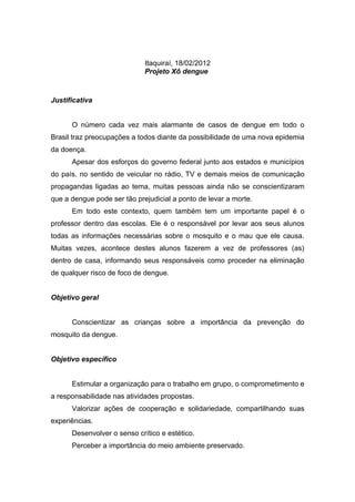 Itaquiraí, 18/02/2012
                             Projeto Xô dengue



Justificativa


      O número cada vez mais alarmante de casos de dengue em todo o
Brasil traz preocupações a todos diante da possibilidade de uma nova epidemia
da doença.
      Apesar dos esforços do governo federal junto aos estados e municípios
do país, no sentido de veicular no rádio, TV e demais meios de comunicação
propagandas ligadas ao tema, muitas pessoas ainda não se conscientizaram
que a dengue pode ser tão prejudicial a ponto de levar a morte.
      Em todo este contexto, quem também tem um importante papel é o
professor dentro das escolas. Ele é o responsável por levar aos seus alunos
todas as informações necessárias sobre o mosquito e o mau que ele causa.
Muitas vezes, acontece destes alunos fazerem a vez de professores (as)
dentro de casa, informando seus responsáveis como proceder na eliminação
de qualquer risco de foco de dengue.


Objetivo geral


      Conscientizar as crianças sobre a importância da prevenção do
mosquito da dengue.


Objetivo específico


      Estimular a organização para o trabalho em grupo, o comprometimento e
a responsabilidade nas atividades propostas.
      Valorizar ações de cooperação e solidariedade, compartilhando suas
experiências.
      Desenvolver o senso crítico e estético.
      Perceber a importância do meio ambiente preservado.
 