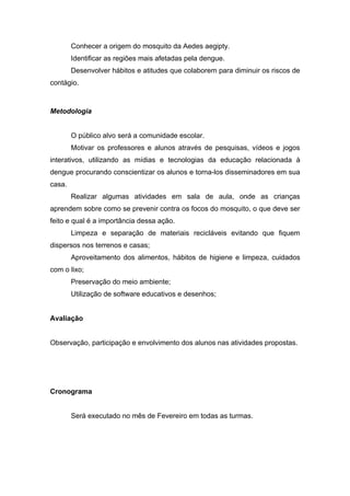 Conhecer a origem do mosquito da Aedes aegipty.
        Identificar as regiões mais afetadas pela dengue.
        Desenvolver hábitos e atitudes que colaborem para diminuir os riscos de
contágio.



Metodologia


        O público alvo será a comunidade escolar.
        Motivar os professores e alunos através de pesquisas, vídeos e jogos
interativos, utilizando as mídias e tecnologias da educação relacionada à
dengue procurando conscientizar os alunos e torna-los disseminadores em sua
casa.
        Realizar algumas atividades em sala de aula, onde as crianças
aprendem sobre como se prevenir contra os focos do mosquito, o que deve ser
feito e qual é a importância dessa ação.
        Limpeza e separação de materiais recicláveis evitando que fiquem
dispersos nos terrenos e casas;
        Aproveitamento dos alimentos, hábitos de higiene e limpeza, cuidados
com o lixo;
        Preservação do meio ambiente;
        Utilização de software educativos e desenhos;


Avaliação


Observação, participação e envolvimento dos alunos nas atividades propostas.




Cronograma


        Será executado no mês de Fevereiro em todas as turmas.
 