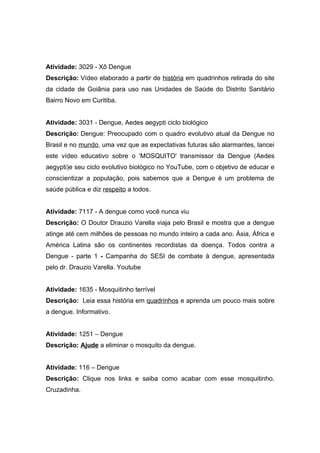Atividade: 3029 - Xô Dengue
Descrição: Vídeo elaborado a partir de história em quadrinhos retirada do site
da cidade de Goiânia para uso nas Unidades de Saúde do Distrito Sanitário
Bairro Novo em Curitiba.


Atividade: 3031 - Dengue, Aedes aegypti ciclo biológico
Descrição: Dengue: Preocupado com o quadro evolutivo atual da Dengue no
Brasil e no mundo, uma vez que as expectativas futuras são alarmantes, lancei
este vídeo educativo sobre o 'MOSQUITO' transmissor da Dengue (Aedes
aegypti)e seu ciclo evolutivo biológico no YouTube, com o objetivo de educar e
conscientizar a população, pois sabemos que a Dengue é um problema de
saúde pública e diz respeito a todos.


Atividade: 7117 - A dengue como você nunca viu
Descrição: O Doutor Drauzio Varella viaja pelo Brasil e mostra que a dengue
atinge até cem milhões de pessoas no mundo inteiro a cada ano. Ásia, África e
América Latina são os continentes recordistas da doença. Todos contra a
Dengue - parte 1 - Campanha do SESI de combate à dengue, apresentada
pelo dr. Drauzio Varella. Youtube


Atividade: 1635 - Mosquitinho terrível
Descrição: Leia essa história em quadrinhos e aprenda um pouco mais sobre
a dengue. Informativo.


Atividade: 1251 – Dengue
Descrição: Ajude a eliminar o mosquito da dengue.


Atividade: 116 – Dengue
Descrição: Clique nos links e saiba como acabar com esse mosquitinho.
Cruzadinha.
 