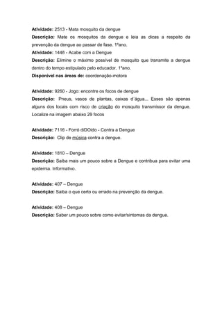 Atividade: 2513 - Mata mosquito da dengue
Descrição: Mate os mosquitos da dengue e leia as dicas a respeito da
prevenção da dengue ao passar de fase. 1ºano.
Atividade: 1448 - Acabe com a Dengue
Descrição: Elimine o máximo possível de mosquito que transmite a dengue
dentro do tempo estipulado pelo educador. 1ºano.
Disponível nas áreas de: coordenação-motora


Atividade: 9260 - Jogo: encontre os focos de dengue
Descrição: Pneus, vasos de plantas, caixas d´água... Esses são apenas
alguns dos locais com risco de criação do mosquito transmissor da dengue.
Localize na imagem abaixo 29 focos


Atividade: 7116 - Forró diDOido - Contra a Dengue
Descrição: Clip de música contra a dengue.


Atividade: 1810 – Dengue
Descrição: Saiba mais um pouco sobre a Dengue e contribua para evitar uma
epidemia. Informativo.


Atividade: 407 – Dengue
Descrição: Saiba o que certo ou errado na prevenção da dengue.


Atividade: 408 – Dengue
Descrição: Saber um pouco sobre como evitar/sintomas da dengue.
 