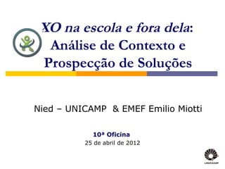 XO na escola e fora dela:
  Análise de Contexto e
 Prospecção de Soluções


Nied – UNICAMP & EMEF Emilio Miotti

            10ª Oficina
          25 de abril de 2012
 