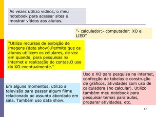 17
Ás vezes utilizo vídeos, o meu
notebook para acessar sites e
mostrar vídeos aos alunos.
Em alguns momentos, utilizo a
televisão para passar algum filme
relacionado ao assunto abordado em
sala. Também uso data show.
"Utilizo recursos de exibição de
imagens (data show).Permito que os
alunos utilizem os celulares, de vez
em quando, para pesquisas na
internet e realização de contas.O uso
do XO eventualmente."
"- calculador;- computador: XO e
LIED"
Uso o XO para pesquisa na internet,
confecção de tabelas e construção
de gráficos, atividades com uso de
calculadora (no calcular). Utilizo
também meu notebook para
pesquisar temas para aulas,
preparar atividades, etc.
 