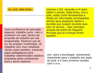 18
xo, dvd, data show. Usamos o XO, conexão wi-fi para
tablet e celular, Data-show, dvd e
som, todos como ferramentas e
fontes de informação (eniclopédias
online) para pesquisar dados e
duvidas que surgem durante aula
com os alunos... (por exemplo;
sinopse do teatro do Pequeno
Principe que as crianças foram
assistir)
Como professora de educação
especial, trabalho junto com o
professor em sala, dentro da
proposta de trabalho por ele
programada. Fazemos uso do
xo, do projetor multimídea. Já
trabalhei com meu notebook
várias vezes também, trazendo
jogos pedagógicos para
trabalhar determinados objetivo
propostos pelos professores
para o aluno especial.
sim. acho a tecnologia estramente
importante para o trabalho em ssala
de aula. é o meu primeiro contato
com o x-o.
 