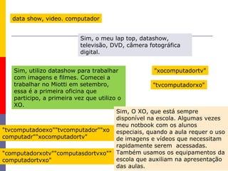 19
data show, video. computador
Sim, utilizo datashow para trabalhar
com imagens e filmes. Comecei a
trabalhar no Miotti em setembro,
essa é a primeira oficina que
participo, a primeira vez que utilizo o
XO.
Sim, O XO, que está sempre
disponível na escola. Algumas vezes
meu notbook com os alunos
especiais, quando a aula requer o uso
de imagens e vídeos que necessitam
rapidamente serem acessadas.
Também usamos os equipamentos da
escola que auxiliam na apresentação
das aulas.
Sim, o meu lap top, datashow,
televisão, DVD, câmera fotográfica
digital.
"xocomputadortv"
"tvcomputadorxo"
"tvcomputadoexo""tvcomputador""xo
computadr""xocomputadortv"
"computadorxotv""computasdortvxo""
computadortvxo"
 