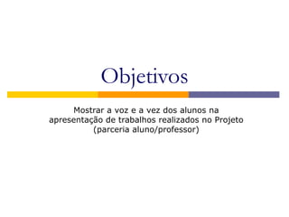 Objetivos
Mostrar a voz e a vez dos alunos na
apresentação de trabalhos realizados no Projeto
(parceria aluno/professor)
 