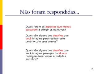 Não foram respondidas...
20
Quais foram os aspectos que menos
ajudaram a atingir os objetivos?
Quais são alguns dos desafios que
você imagina para realizar este
cenário com seus alunos?
Quais são alguns dos desafios que
você imagina para que os alunos
consigam fazer essas atividades
sozinhos?
 