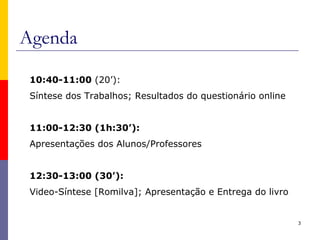 Agenda
3
10:40-11:00 (20’):
Síntese dos Trabalhos; Resultados do questionário online
11:00-12:30 (1h:30’):
Apresentações dos Alunos/Professores
12:30-13:00 (30’):
Video-Síntese [Romilva]; Apresentação e Entrega do livro
 