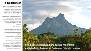 4
Pico da Neblina. Foto Wikipedia
O que faremos?
Condições essenciais para que os Yanomami
possam levar turistas ao Yaripo ou Pico da Neblina
O Yaripo, como é chamado em idioma
Yanomami o Pico da Neblina, ponto
mais alto do Brasil (2,994 m), está
fechado para atividades turísticas
desde 2003, por determinação do
IBAMA.
Os Yanomami, e ninguém mais, estão
prestes a obter a licença oﬁcial
para levar visitantes ao Yaripo, numa
experiência pioneira para criar uma
economia sustentável em terra
indígena.
Este projeto vai:
(1) viabilizar a realização do Plano de
Visitação aprovado pelos orgãos
competentes, participantes desse
projeto,
2) promover a capacitação dos
Yanomami e
(3) criar a infraestrutura básica
necessária para que
sejam desenvolvidas as atividades de
ecoturismo ao Pico da Neblina, tendo
a Associação dos Yanomami como
gestora do empreendimento.
 