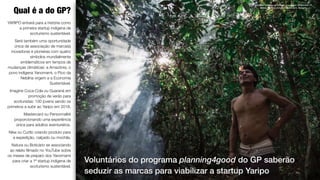 8
YARIPO entrará para a história como
a primeira startup indígena de
ecoturismo sustentável.
Será também uma oportunidade
única de associação de marca(s)
inovadoras e pioneiras com quatro
símbolos mundialmente
emblemáticos em tempos de
mudanças climáticas: a Amazônia, o
povo indígena Yanomami, o Pico da
Neblina virgem e a Economia
Sustentável.
Imagine Coca-Cola ou Guaraná em
promoção de verão para
ecoturistas: 100 jovens sendo os
primeiros a subir ao Yaripo em 2018.
Mastercard ou Personnalité
proporcionando uma experiência
única para adultos aventureiros.
Nike ou Curtlo criando produto para
a expedição, calçado ou mochila.
Natura ou Boticário se associando
ao relato ﬁlmado no YouTube sobre
os meses de preparo dos Yanomami
para criar a 1ª startup indígena de
ecoturismo sustentável. 
Qual é a do GP?
Timóteo Xirixana na ﬂoresta, Expedição Õkãpomaɨ - A
defesa da Terra Indígena Yanomami, Roraima.
Voluntários do programa planning4good do GP saberão
seduzir as marcas para viabilizar a startup Yaripo
 