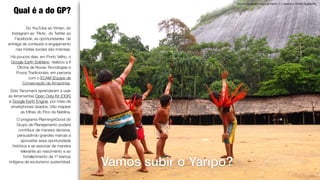 Encontro de Xamãs, maloca do Demini, T. I. Yanomami. © Beto Ricardo/ISA
Qual é a do GP?
Vamos subir o Yaripo?
Do YouTube ao Vímeo, do
Instagram ao Flickr, do Twitter ao
Facebook, as oportunidades de
entrega de conteúdo e engajamento
nas mídias sociais são imensas.
Há poucos dias, em Porto Velho, o
Google Earth Solidário realizou a II
Oﬁcina de Novas Tecnologias e
Povos Tradicionais, em parceria
com o ECAM (Equipe de
Conservação da Amazônia).
Dois Yanomami aprenderam a usar
as ferramentas Open Data Kit (ODK)
e Google Earth Engine, por meio de
smartphones doados. Vão mapear
as trilhas do Pico da Neblina.
O programa Planning4Good do
Grupo de Planejamento poderá
contribuir de maneira decisiva,
persuadindo grandes marcas a
aproveitar essa oportunidade
histórica e se associar de maneira
relevante ao nascimento e ao
fortalecimento da 1ª startup
indígena de ecoturismo sustentável.
 