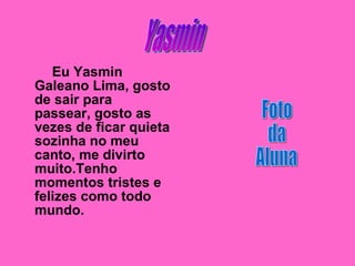 Eu Yasmin Galeano Lima, gosto de sair para passear, gosto as vezes de ficar quieta sozinha no meu canto, me divirto muito.Tenho momentos tristes e felizes como todo mundo. Yasmin  Foto da  Aluna 