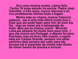 Sou uma menina quieta ,calma feliz .Tenho 10 anos estudo na escola  Padre José Valentim ,a três anos, nunca reprovei e só tive professoras ótimas boas e legais . Minha mãe se chama Josene Valencio galeano  ,ela é uma mãe ótima muito boa e tudo que ela pode fazer para min de bom ela faz , mas as vezes ela é estressada de mais .Meu pai se chama Juanil  Miranda Lima,ele sempre foi muito bom para mim ,1 ano ele morou em Portugal, e depois foi para Rochedo mas só ficou três meses, e agora esta em Campo Grande ,sempre vou estar pertinho dele sempre dei valor para ele, porque ele é separado da minha mãe.Gosto de tomar banho de piscina e brincar .  