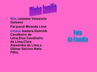 Mãe: Joseane Valeancio Galeano Pai:juanil Miranda Lima Irmãos: Isadora   Dominik Cavalheiro de Lima,Eloa Cavalheiro de Lima,Clara Alexandra de Lima e Gilmar Salvino Natis Filho. Minha familia Foto  da Família 