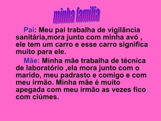 Pai : Meu pai trabalha de vigilância sanitária,mora junto com minha avó , ele tem um carro e esse carro significa muito para ele.  Mãe:  Minha mãe trabalha de técnica de laboratório ,ela mora junto com o marido, meu padrasto e comigo e com meu irmão. Minha mãe é muito apegada com meu irmão as vezes fico com ciúmes. minha familia 
