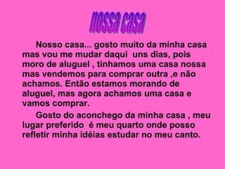 Nosso casa... gosto muito da minha casa mas vou me mudar daqui  uns dias, pois moro de aluguel , tínhamos uma casa nossa mas vendemos para comprar outra ,e não achamos. Então estamos morando de aluguel, mas agora achamos uma casa e vamos comprar. Gosto do aconchego da minha casa , meu lugar preferido  é meu quarto onde posso refletir minha idéias estudar no meu canto. nossa casa 
