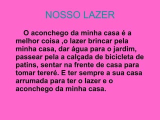 NOSSO LAZER O aconchego da minha casa é a melhor coisa ,o lazer brincar pela minha casa, dar água para o jardim, passear pela a calçada de bicicleta de patins, sentar na frente de casa para tomar tereré. E ter sempre a sua casa arrumada para ter o lazer e o aconchego da minha casa. 