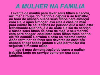 A MULHER NA FAMILIA Levanta de manhã para levar seus filhos a escola, arrumar a roupa do marido e depois ir ao trabalho, na hora do almoço busca seus filhos para almoçar com ela, e após almoçar leva eles a casa da mãe  para cuidar de seus filhos no período que a mãe esta trabalhando.Quando já é de noite ela sai do serviço  e busca seus filhos na casa da mãe, e seu marido está para chegar, enquanto seus filhos toma banho ela faz comida e arruma a casa ao mesmo tempo. Após terminar de fazer seu deveres de casa seu esposo chega todos jantam e vão dormir.No dia seguinte a mesma coisa. Isso é uma demonstração de como a mulher trabalha tanto no serviço como em sua casa também. 