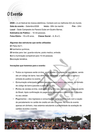 ZION – é um festival de música eletrônica. Contará com os melhores Dj”s do mundo.
Data do evento – Setembro/2008           Início - 08hr da manhã            Fim – 24hr
Local – Sede Campestre do Paraná Clube em Quatro Barras.
Estimativa de Público – 10 mil pessoas.
Faixa Etária – 18 a 45 anos.       Classe Social – A, B e C.


Algumas das estruturas que serão utilizadas:
01 Palco 9x11.
80 banheiros químicos.
25 tendas para: bar, guarda-volume, posto medico, entrada.
Som e iluminação compatível para 10 mil pessoas.
Decoração temática.


Inovações que traremos para o evento:


   •   Todos os ingressos serão on-line, você recebe o ingresso no seu celular, sendo
       ele um código de barra. Isso elimina os cambistas, a falsificação e agiliza a
       entrada do publico no evento.
   •   Consumação antecipada também sendo enviado para o seu celular, no formato
       de código de barra (pacotes a partir de 50,00).
   •   Pontos de vendas on-line, você pode comprar o seu ingresso de qualquer ponto
       do Brasil. Após confirmação do pagamento recebendo o mesmo em 3 minutos
       no seu celular.
   •   Pagamentos – dos ingressos e consumações (antecipados) tudo com a opção
       de parcelamento no cartão de credito em ate 03 vezes. Na hora do evento
       apenas em dinheiro, mas estamos estudando a possibilidade da aceitação de
       cartões durante o evento.
 