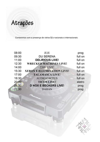 Contaremos com a presença de vários Dj’s nacionais e internacionais:




08:00                 JEJE                                         prog
09:30             DU SERENA                                       full on
11:00           DELIRIOUS LIVE!                                   full on
12:30      WRECKED MACHINES LIVE!                                 full on
14:00              220V LIVE!                                     full on
15:30     XEROX E ILLUMINATION LIVE!                              full on
17:00          TALAMASCA LIVE!                                    full on
18:30            AUDIO CACTUS                                     full on
20:00             TICON LIVE!                                     eletro
21:30        D NOX E BECKERS LIVE!                                 prog
22:30                DAHAN                                         prog
 