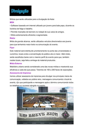 Mídias que serão utilizadas para a divulgação da festa:
MSN
• Software baseado em internet utilizado por jovens para bate papo, durante os
horários de folga e trabalho.
• Permite inserções de banners no rodapé de sua caixa de amigos.
• Mídia extremamente eficiente e segmentada.
Rádio
Mídia de grande alcance, serão utilizados veículos direcionados aos jovens
para que tenhamos maior êxito na comunicação do evento.
Flyer
Este material será distribuído prioritariamente na porta das universidades e
cursinhos, locais onde a concentração do público alvo é maior. Além disto,
serão escolhidos bares com o mesmo perfil do evento para que, também
nestes locais, seja feita a entrega do material produzido.
Mídia Externa
Mobiliário urbano sendo considerado uma das novas mídias e mostrando sua
eficiência a cada dia que passa. Teremos de 100 a 200 faces de exposições.
Assessoria de Imprensa
Iremos utilizar assessoria de imprensa para divulgar nos principais meios de
comunicação, voltados ao público alvo, mensagens comunicando o local do
evento, dj’s que participarão e mensagens após o término comunicando todos
os detalhes e o sucesso atingido no evento.
 