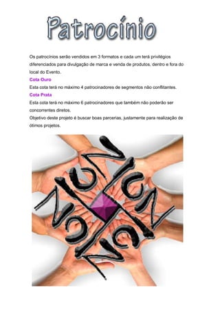 Os patrocínios serão vendidos em 3 formatos e cada um terá privilégios
diferenciados para divulgação de marca e venda de produtos, dentro e fora do
local do Evento.
Cota Ouro
Esta cota terá no máximo 4 patrocinadores de segmentos não conflitantes.
Cota Prata
Esta cota terá no máximo 6 patrocinadores que também não poderão ser
concorrentes diretos.
Objetivo deste projeto é buscar boas parcerias, justamente para realização de
ótimos projetos.
 