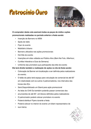 O comprador desta cota assinará todas as peças de mídia e ações
promocionais realizadas no período anterior a festa sendo:
   •   Inserção de Banners no MSN
   •   Spots de rádio
   •   Flyer do evento
   •   Mobiliário Urbano
   •   Banners utilizados nas ações promocionais
   •   Hot Site do evento
   •   Inserções em sites voltados ao Público Alvo (Bem Na Foto, Afterhour,
   •   Curitiba Interativa e Guia da Semana)
   •   Uniforme das promoters que participarão das blitz do evento
Ele terá direito também a realização de ações no dia da festa sendo:
   •   Colocação de Banner em localização a ser definida pelos realizadores
       do evento.
   •   O telão do palco terá espaço para veiculação de comercial de até 60”
       em rotatividade com os outros 3 patrocinadores, nos intervalos das
       trocas dos Dj’s.
   •   Será Disponibilizado um Stand para ação promocional
   •   As telas do Chill Out também poderão passar comerciais dos
   •   anunciantes de até 60”, em blocos definidos pelos realizadores
   •   O patrocinador poderá colocar promoters no evento
   •   Poderá distribuir Flyers durante a festa
   •   Poderá colocar no interior do evento um tótem representativo de
   •   sua marca.
 