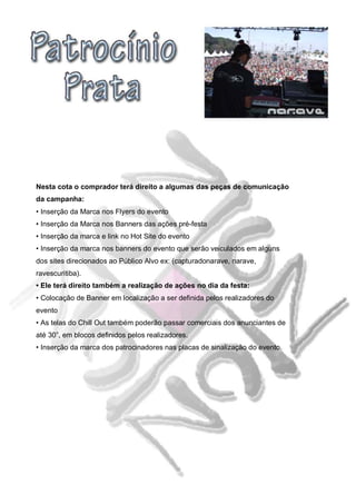Nesta cota o comprador terá direito a algumas das peças de comunicação
da campanha:
• Inserção da Marca nos Flyers do evento
• Inserção da Marca nos Banners das ações pré-festa
• Inserção da marca e link no Hot Site do evento
• Inserção da marca nos banners do evento que serão veiculados em alguns
dos sites direcionados ao Público Alvo ex: (capturadonarave, narave,
ravescuritiba).
• Ele terá direito também a realização de ações no dia da festa:
• Colocação de Banner em localização a ser definida pelos realizadores do
evento
• As telas do Chill Out também poderão passar comerciais dos anunciantes de
até 30”, em blocos definidos pelos realizadores.
• Inserção da marca dos patrocinadores nas placas de sinalização do evento.
 