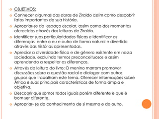 














OBJETIVOS:
Conhecer algumas das obras de Ziraldo assim como descobrir
fatos importantes de sua história.
Apropriar-se do espaço escolar, assim como dos momentos
oferecidos através das leituras de Ziraldo.
Identificar suas particularidades físicas e identificar as
diferenças entre o eu e outro de forma natural e divertida
através das histórias apresentadas.
Apreciar a diversidade física e de gênero existente em nossa
sociedade, excluindo termos preconceituosos e assim
aprendendo a respeitar as diferenças.
Através da leitura do livro: O menino marrom promover
discussões sobre a questão racial e dialogar com outros
grupos que trabalham este tema. Oferecer informações sobre
África e suas principais características de forma ampla e
objetiva.
Descobrir que somos todos iguais porém diferente e que é
bom ser diferente.

Apropriar- se do conhecimento de si mesmo e do outro.

 