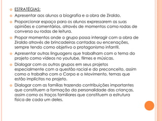 

ESTRATÉGIAS:



Apresentar aos alunos a biografia e a obra de Ziraldo.











Proporcionar espaço para os alunos expressarem as suas
opiniões e comentários, através de momentos como rodas de
conversa ou rodas de leitura.
Propor momentos onde o grupo possa interagir com a obra de
Ziraldo através de brincadeiras cantadas ou encenações,
sempre tendo como objetivo o protagonismo infantil.
Apresentar outras linguagens que trabalham com o tema do
projeto como vídeos no youtube, filmes e músicas.
Dialogar com os outros grupos em seus projetos
especialmente com a questão racial e do preconceito, assim
como o trabalho com o Corpo e o Movimento, temas que
estão implícitos no projeto.
Dialogar com as famílias trazendo contribuições importantes
que constituem a formação da personalidade das crianças,
assim como os traços familiares que constituem a estrutura
física de cada um deles.

 