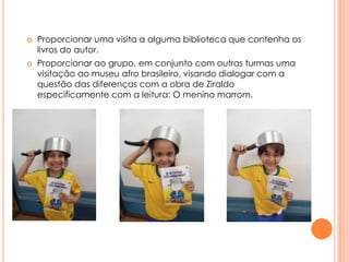 



Proporcionar uma visita a alguma biblioteca que contenha os
livros do autor.
Proporcionar ao grupo, em conjunto com outras turmas uma
visitação ao museu afro brasileiro, visando dialogar com a
questão das diferenças com a obra de Ziraldo
especificamente com a leitura: O menino marrom.

 