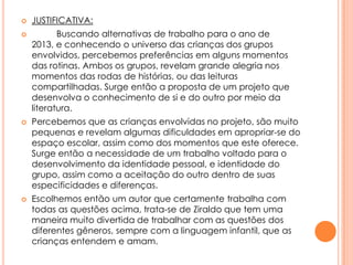 






JUSTIFICATIVA:
Buscando alternativas de trabalho para o ano de
2013, e conhecendo o universo das crianças dos grupos
envolvidos, percebemos preferências em alguns momentos
das rotinas. Ambos os grupos, revelam grande alegria nos
momentos das rodas de histórias, ou das leituras
compartilhadas. Surge então a proposta de um projeto que
desenvolva o conhecimento de si e do outro por meio da
literatura.
Percebemos que as crianças envolvidas no projeto, são muito
pequenas e revelam algumas dificuldades em apropriar-se do
espaço escolar, assim como dos momentos que este oferece.
Surge então a necessidade de um trabalho voltado para o
desenvolvimento da identidade pessoal, e identidade do
grupo, assim como a aceitação do outro dentro de suas
especificidades e diferenças.
Escolhemos então um autor que certamente trabalha com
todas as questões acima, trata-se de Ziraldo que tem uma
maneira muito divertida de trabalhar com as questões dos
diferentes gêneros, sempre com a linguagem infantil, que as
crianças entendem e amam.

 