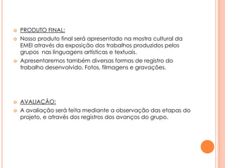 







PRODUTO FINAL:
Nosso produto final será apresentado na mostra cultural da
EMEI através da exposição dos trabalhos produzidos pelos
grupos nas linguagens artísticas e textuais.
Apresentaremos também diversas formas de registro do
trabalho desenvolvido. Fotos, filmagens e gravações.

AVALIAÇÃO:
A avaliação será feita mediante a observação das etapas do
projeto, e através dos registros dos avanços do grupo.

 