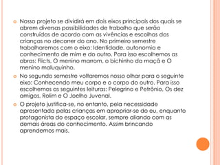 





Nosso projeto se dividirá em dois eixos principais dos quais se
abrem diversas possibilidades de trabalho que serão
construídas de acordo com as vivências e escolhas das
crianças no decorrer do ano. No primeiro semestre
trabalharemos com o eixo: Identidade, autonomia e
conhecimento de mim e do outro. Para isso escolhemos as
obras: Flicts, O menino marrom, o bichinho da maçã e O
menino maluquinho.
No segundo semestre voltaremos nosso olhar para o seguinte
eixo: Conhecendo meu corpo e o corpo do outro. Para isso
escolhemos as seguintes leituras: Pelegrino e Petrônio, Os dez
amigos, Rolim e O Joelho Juvenal.
O projeto justifica-se, no entanto, pela necessidade
apresentada pelas crianças em apropriar-se do eu, enquanto
protagonista do espaço escolar, sempre aliando com as
demais áreas do conhecimento. Assim brincando
aprendemos mais.

 