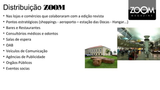 Distribuição ZOOM
•   Nas lojas e comércios que colaboraram com a edição revista
•   Pontos estratégicos (shoppings - aeroporto – estação das Docas - Hangar...)
•   Bares e Restaurantes
•   Consultórios médicos e odontos
•   Salas de espera
•   OAB
•   Veículos de Comunicação
•   Agências de Publicidade
•   Orgãos Públicos
•   Eventos socias
 