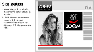 Site ZOOM
• Nosso site será atualisado
  diariamente pela Redação da
  revista.
• Quem anuncia ou colabora
  com a edição, ganha
  automaticamente um Hot
  Site, com link direto para seu
  site.
 
