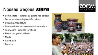 Nossas Seções ZOOM
•   Bem na foto – as fotos da galera nas baladas
•   Teczoom – tecnologia e informática
•   Design & Arquitetura
•   Drops – cinema – books – músicas – tripos
•   Tour Zoom – roteiros turísticos
•   Rolé – um giro na cidade
•   Moda
•   Guia Restô
•   Eventos
 