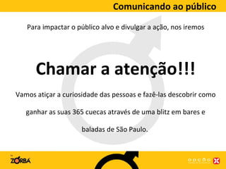 Comunicando ao público Para impactar o público alvo e divulgar a ação, nos iremos Chamar a atenção!!! Vamos atiçar a curiosidade das pessoas e fazê-las descobrir como ganhar as suas 365 cuecas através de uma blitz em bares e baladas de São Paulo.  