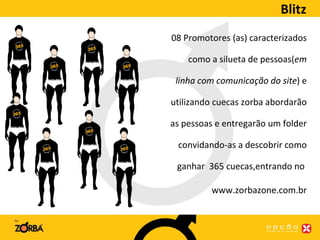 Blitz 08 Promotores (as) caracterizados como a silueta de pessoas( em linha com comunicação do site ) e utilizando cuecas zorba abordarão as pessoas e entregarão um folder convidando-as a descobrir como ganhar  365 cuecas,entrando no  www.zorbazone.com.br 