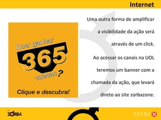Internet Uma outra forma de amplificar a visibilidade da ação será através de um click. Ao acessar os canais na UOL teremos um banner com a chamada da ação, que levará direto ao site zorbazone. 
