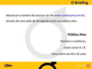 O Briefing Alavancar o número de acessos ao site  www.zorbazone.com.br , através de uma ação de divulgação junto ao público alvo. Público Alvo Homens e mulheres, classe social A / B  Faixa etária de 20 a 32 anos 