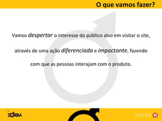 O que vamos fazer? Vamos  despertar  o interesse do público alvo em visitar o site, através de uma ação  diferenciada  e  impactante , fazendo com que as pessoas interajam com o produto. 