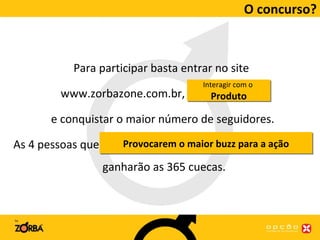 O concurso? Para participar basta entrar no site  www.zorbazone.com.br,  criar um perfil  e conquistar o maior número de seguidores. As 4 pessoas que obtiverem o maior número de seguidores  ganharão as 365 cuecas. Interagir com o  Produto Provocarem o maior buzz para a ação 